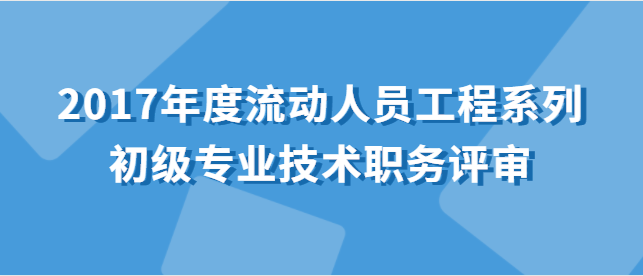 關于做好2017年度流動人員工程系列初級專業技術職務評審工作的通知