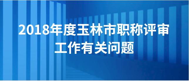 【玉林市】玉林市职称改革工作领导小组办公室关于做好 2018年度全市职称评审工作有关问题的通知