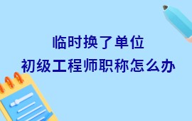 临时换了单位初级工程师职称怎么办理,