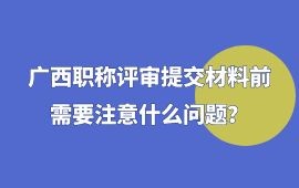 广西职称评审提交材料前需要注意什么问题,