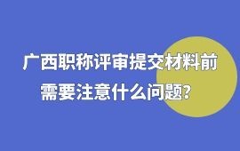 廣西職稱評審提交材料前需要注意什么問題？