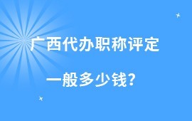 廣西代辦職稱評定一般多少錢？廣西工程系列職稱評定價格一覽表