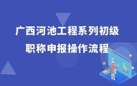 廣西河池工程系列初級職稱申報操作流程