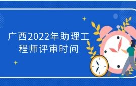 广西2022年助理工程师评审时间,