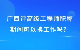 广西评高级工程师职称期间可以换工作吗？