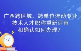 廣西跨區域、跨單位流動專業技術人才職稱重新評審,