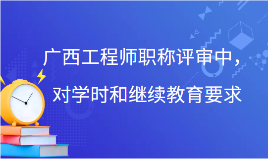 廣西工程師職稱評審中，對學時和繼續教育的要求！