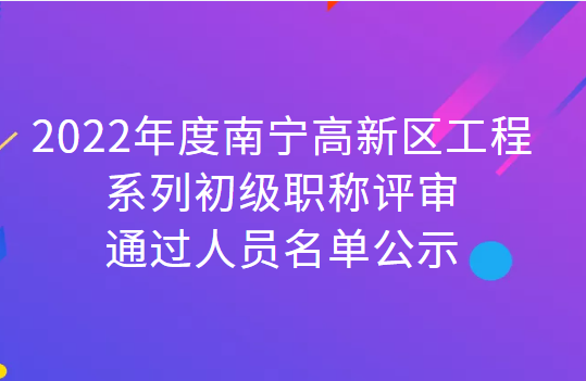 （56人）2022年度南宁高新区工程系列初级职称评审通过人员名单公示​​