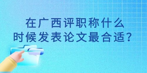 在广西评职称什么时候发表论文最合适？