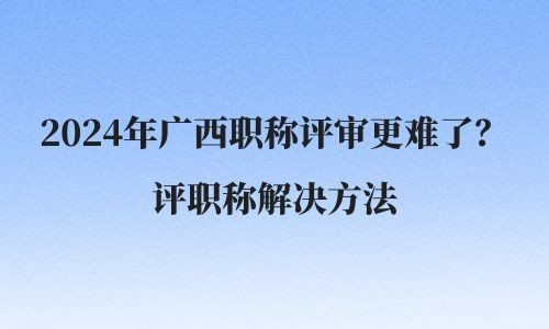 2024年广西职称评审更难了？评职称解决方法