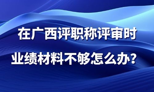 在广西评职称评审时,业绩材料不够怎么办？