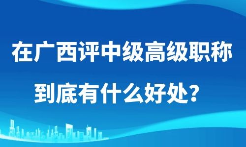 在广西评职称,评高级职称的好处,评中级职称好处,